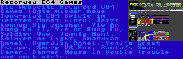 Recorded C64 Games | Die Webseite Recorded C64 Games fügte wieder neue long-play C64 Spiele im letzten Monat hinzu. Jetzt können Sie zusehen: Yie Ar Kung Fu II, Yie Ar Kung Fu, Soldier One, Jungle Hunt, Soldier of Light, Guardian Angel, Guardian Angel, Yogi's Great Escape, Sheep VS Fox, Santa's Xmas Caper, Danger Mouse in Double Trouble und noch viele.