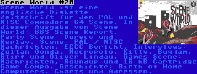 Scene World #20 | Scene World ist eine englische Diskette Zeitschrift für den PAL und NTSC Commodore 64 Scene. In dieser Ausgabe von Scene World: BBS Scene Report. Party Scene: Doreco und Replay. Scene: PAL / NTSC Nachrichten, ECCC Bericht. Interviews: Zoltan Gonda, Necropolo, Kitty, Bugjam, Stirf und Oliver Lindau. Games Scene: Nachrichten, Roundup und 16 kB Cartridge Game Compo. Geschichte: Birth of Home Computers. Charts und Adressen.