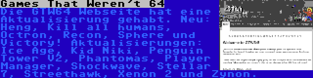 Games That Weren't 64 | Die GTW64 Webseite hat eine Aktualisierung gehabt. Neu: Heng, Kill all humans, Octron, Recon, Sphere und Victory! Aktualisierungen: Ice Age, Kid Niki, Penguin Tower V2, Phantomas, Player Manager, Shockwave, Stellar 7, Streethawk, Xenon 2 und Zynon.