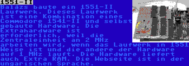 1551-II | Balázs baute ein 1551-II Laufwerk. Dieses Laufwerk ist eine Kombination eines Commodore 1541-II und selbst gebaute Hardware. Die Extrahardware ist erforderlich, weil die Zentraleinheit an 2 MHz arbeiten wird, wenn das Laufwerk in 1551 Weise ist und die andere der Hardware auf 1 MHz lauft. Die Hardware liefert auch Extra RAM. Die Webseite ist in der ungarischen Sprache.