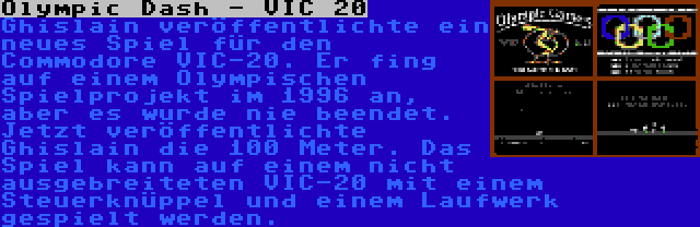 Olympic Dash - VIC 20 | Ghislain veröffentlichte ein neues Spiel für den Commodore VIC-20. Er fing auf einem Olympischen Spielprojekt im 1996 an, aber es wurde nie beendet. Jetzt veröffentlichte Ghislain die 100 Meter. Das Spiel kann auf einem nicht ausgebreiteten VIC-20 mit einem Steuerknüppel und einem Laufwerk gespielt werden.