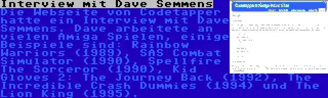 Interview mit Dave Semmens | Die Webseite von Codetapper hatte ein Interview mit Dave Semmens. Dave arbeitete an vielen Amiga Spielen, einige Beispiele sind: Rainbow Warriors (1989), SAS Combat Simulator (1990), Spellfire The Sorceror (1990), Kid Gloves 2: The Journey Back (1992), The Incredible Crash Dummies (1994) und The Lion King (1995).