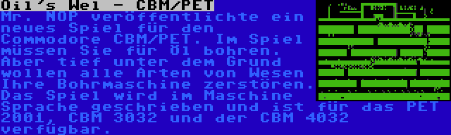 Oil's Wel - CBM/PET | Mr. NOP veröffentlichte ein neues Spiel für den Commodore CBM/PET. Im Spiel müssen Sie für Öl bohren. Aber tief unter dem Grund wollen alle Arten von Wesen Ihre Bohrmaschine zerstören. Das Spiel wird im Maschine Sprache geschrieben und ist für das PET 2001, CBM 3032 und der CBM 4032 verfügbar.