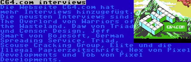 C64.com interviews | Die Webseite C64.com hat mehr Interviews hinzugefügt. Die neusten Interviews sind: The Overlord von Warriors of the Wasteland. Daw von Triad und Censor Design. Jeff Smart von Bojesoft, German Spreading Service, Triad, Scouse Cracking Group, Elite und die Illegal Papierzeitschrift. Hex von Pixel Developments und Tob von Pixel Developments.