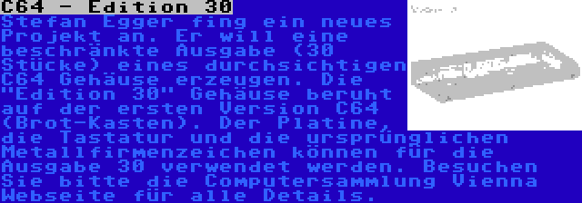 C64 - Edition 30 | Stefan Egger fing ein neues Projekt an. Er will eine beschränkte Ausgabe (30 Stücke) eines durchsichtigen C64 Gehäuse erzeugen. Die Edition 30 Gehäuse beruht auf der ersten Version C64 (Brot-Kasten). Der Platine, die Tastatur und die ursprünglichen Metallfirmenzeichen können für die Ausgabe 30 verwendet werden. Besuchen Sie bitte die Computersammlung Vienna Webseite für alle Details.