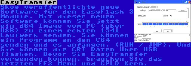 EasyTransfer | Skoe veröffentlichte neue Software für den EasyFlash 3 Module. Mit dieser neuen Software können Sie jetzt ein d64 Image vom PC (über USB) zu einem echten 1541 Laufwerk senden. Sie können ein Programm an den C64 senden und es anfangen. (RUN / JMP). Und Sie können die CRT Daten über USB flashen. Bevor Sie EasyTransfer verwenden können, brauchen Sie das letzten EF3 Menü und CPLD Kern.