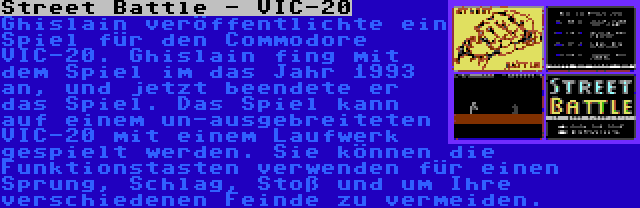 Street Battle - VIC-20 | Ghislain veröffentlichte ein Spiel für den Commodore VIC-20. Ghislain fing mit dem Spiel im das Jahr 1993 an, und jetzt beendete er das Spiel. Das Spiel kann auf einem un-ausgebreiteten VIC-20 mit einem Laufwerk gespielt werden. Sie können die Funktionstasten verwenden für einen Sprung, Schlag, Stoß und um Ihre verschiedenen Feinde zu vermeiden.