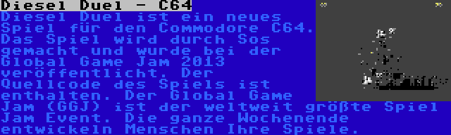 Diesel Duel - C64 | Diesel Duel ist ein neues Spiel für den Commodore C64. Das Spiel wird durch Sos gemacht und wurde bei der Global Game Jam 2013 veröffentlicht. Der Quellcode des Spiels ist enthalten. Der Global Game Jam (GGJ) ist der weltweit größte Spiel Jam Event. Die ganze Wochenende entwickeln Menschen Ihre Spiele.