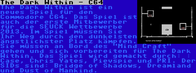 The Dark Within - C64 | The Dark Within ist ein neues Spiel für den Commodore C64. Das Spiel ist auch der erste Mitbewerber für die SEUCK Wettbewerbe 2013. Im Spiel müssen Sie Ihr Weg durch den dunkelsten ängstlichster Platz kämpfen. Sie müssen an Bord des Mind Craft gehen und sich vorbereiten für The Dark Within. Das Spiel wird gemacht durch: : Case, Chris Yates, Pievspie und PRI. Der SIDs sind: Bridge of Shadows, Dreamland und Dust of Mankind.