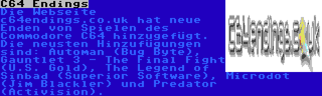 C64 Endings | Die Webseite c64endings.co.uk hat neue Enden von Spielen des Commodore C64 hinzugefügt. Die neusten Hinzufügungen sind: Automan (Bug Byte), Gauntlet 3 - The Final Fight (U.S. Gold), The Legend of Sinbad (Superior Software), Microdot (Jim Blackler) und Predator (Activision).