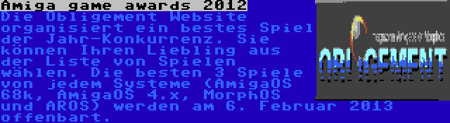 Amiga game awards 2012 | Die Obligement Website organisiert ein bestes Spiel der Jahr-Konkurrenz. Sie können Ihren Liebling aus der Liste von Spielen wählen. Die besten 3 Spiele von jedem Systeme (AmigaOS 68k, AmigaOS 4.x, MorphOS und AROS) werden am 6. Februar 2013 offenbart.