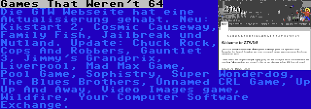 Games That Weren't 64 | Die GTW Webseite hat eine Aktualisierung gehabt. Neu: Kikstart 2, Cosmic Causeway, Family Fish, Jailbreak und Nutland. Update: Chuck Rock, Cops And Robbers, Gauntlet 3, Jimmy's Grandprix, Liverpool, Mad Max Game, Pool Game, Sophistry, Super Wonderdog, The Blues Brothers, Unnamed CRL Game, Up Up And Away, Video Images game, Wildfire, Your Computer Software Exchange.