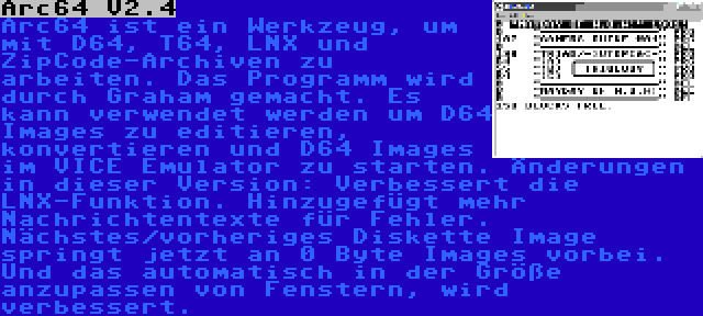 Arc64 V2.4 | Arc64 ist ein Werkzeug, um mit D64, T64, LNX und ZipCode-Archiven zu arbeiten. Das Programm wird durch Graham gemacht. Es kann verwendet werden um D64 Images zu editieren, konvertieren und D64 Images im VICE Emulator zu starten. Änderungen in dieser Version: Verbessert die LNX-Funktion. Hinzugefügt mehr Nachrichtentexte für Fehler. Nächstes/vorheriges Diskette Image springt jetzt an 0 Byte Images vorbei. Und das automatisch in der Größe anzupassen von Fenstern, wird verbessert.