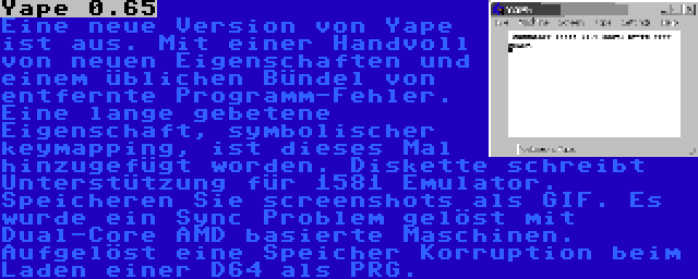 Yape 0.65 | Eine neue Version von Yape ist aus. Mit einer Handvoll von neuen Eigenschaften und einem üblichen Bündel von entfernte Programm-Fehler. Eine lange gebetene Eigenschaft, symbolischer keymapping, ist dieses Mal hinzugefügt worden. Diskette schreibt Unterstützung für 1581 Emulator. Speicheren Sie screenshots als GIF. Es wurde ein Sync Problem gelöst mit Dual-Core AMD basierte Maschinen. Aufgelöst eine Speicher Korruption beim Laden einer D64 als PRG.