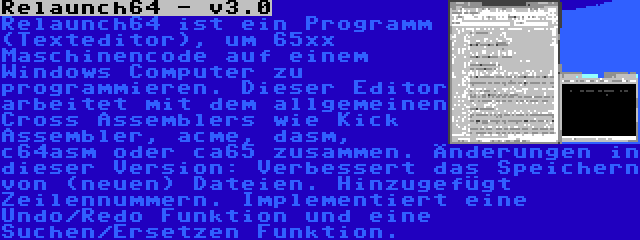 Relaunch64 - v3.0 | Relaunch64 ist ein Programm (Texteditor), um 65xx Maschinencode auf einem Windows Computer zu programmieren. Dieser Editor arbeitet mit dem allgemeinen Cross Assemblers wie Kick Assembler, acme, dasm, c64asm oder ca65 zusammen. Änderungen in dieser Version: Verbessert das Speichern von (neuen) Dateien. Hinzugefügt Zeilennummern. Implementiert eine Undo/Redo Funktion und eine Suchen/Ersetzen Funktion.