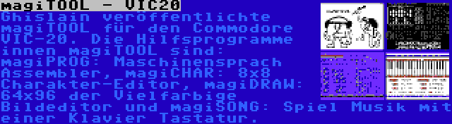 magiTOOL - VIC20 | Ghislain veröffentlichte magiTOOL für den Commodore VIC-20. Die Hilfsprogramme innen magiTOOL sind: magiPROG: Maschinensprach Assembler, magiCHAR: 8x8 Charakter-Editor, magiDRAW: 64x96 der Vielfarbige Bildeditor und magiSONG: Spiel Musik mit einer Klavier Tastatur.