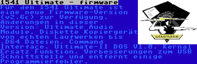 1541 Ultimate - firmware | Für den 1541 Ultimate ist eine neue Firmware-Version (v2.6c) zur Verfügung. Änderungen in dieser Version: Ultimate Audio Module. Diskette Kopiergerät von echten Laufwerken bis .D64 Dateien. Command Interface. Ultimate-II DOS V1.0. Kernal Ersatz Funktion. Verbesserungen zum USB Schnittstelle und entfernt einige Programmierfehler.