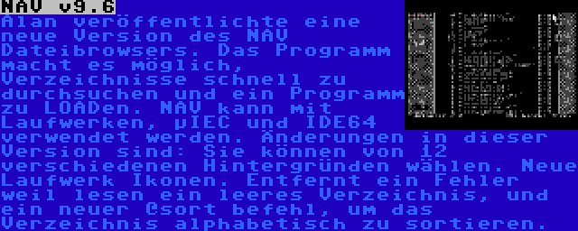 NAV v9.6 | Alan veröffentlichte eine neue Version des NAV Dateibrowsers. Das Programm macht es möglich, Verzeichnisse schnell zu durchsuchen und ein Programm zu LOADen. NAV kann mit Laufwerken, µIEC und IDE64 verwendet werden. Änderungen in dieser Version sind: Sie können von 12 verschiedenen Hintergründen wählen. Neue Laufwerk Ikonen. Entfernt ein Fehler weil lesen ein leeres Verzeichnis, und ein neuer @sort befehl, um das Verzeichnis alphabetisch zu sortieren.