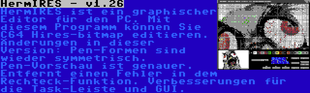 HermIRES - v1.26 | HermIRES ist ein graphischer Editor für den PC. Mit diesem Programm können Sie C64 Hires-bitmap editieren. Änderungen in dieser Version: Pen-Formen sind wieder symmetrisch. Pen-Vorschau ist genauer. Entfernt einen Fehler in dem Rechteck-Funktion. Verbesserungen für die Task-Leiste und GUI.