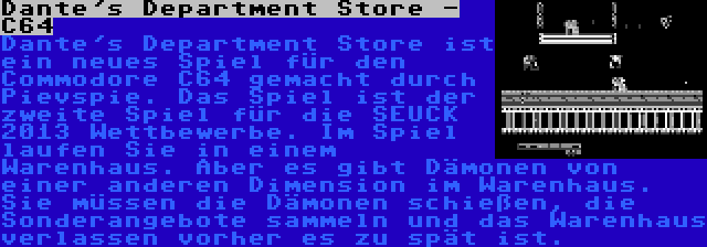 Dante's Department Store - C64 | Dante's Department Store ist ein neues Spiel für den Commodore C64 gemacht durch Pievspie. Das Spiel ist der zweite Spiel für die SEUCK 2013 Wettbewerbe. Im Spiel laufen Sie in einem Warenhaus. Aber es gibt Dämonen von einer anderen Dimension im Warenhaus. Sie müssen die Dämonen schießen, die Sonderangebote sammeln und das Warenhaus verlassen vorher es zu spät ist.