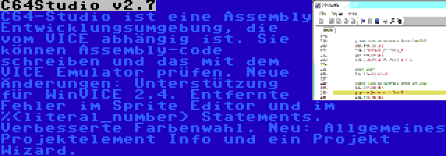 C64Studio v2.7 | C64-Studio ist eine Assembly Entwicklungsumgebung, die vom VICE abhängig ist. Sie können Assembly-code schreiben und das mit dem VICE Emulator prüfen. Neue Änderungen: Unterstützung für WinVICE 2.4. Entfernte Fehler im Sprite Editor und im %<literal_number> Statements. Verbesserte Farbenwahl. Neu: Allgemeines Projektelement Info und ein Projekt Wizard.