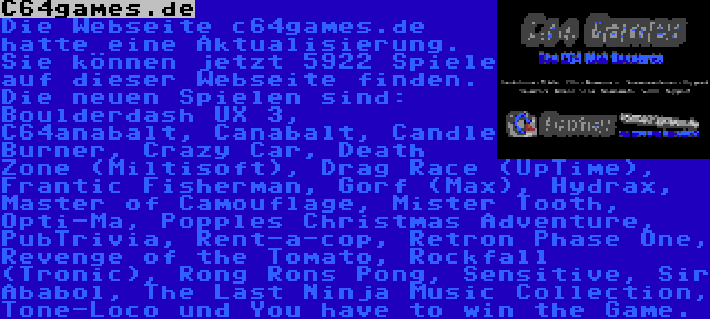 C64games.de | Die Webseite c64games.de hatte eine Aktualisierung. Sie können jetzt 5922 Spiele auf dieser Webseite finden. Die neuen Spielen sind: Boulderdash UX 3, C64anabalt, Canabalt, Candle Burner, Crazy Car, Death Zone (Miltisoft), Drag Race (UpTime), Frantic Fisherman, Gorf (Max), Hydrax, Master of Camouflage, Mister Tooth, Opti-Ma, Popples Christmas Adventure, PubTrivia, Rent-a-cop, Retron Phase One, Revenge of the Tomato, Rockfall (Tronic), Rong Rons Pong, Sensitive, Sir Ababol, The Last Ninja Music Collection, Tone-Loco und You have to win the Game.