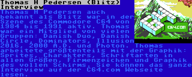 Thomas H Pedersen (Blitz) Interview | Thomas H Pedersen auch bekannt als Blitz war in der Szene des Commodore C64 von 1984 bis 1991 aktiv. Thomas war ein Mitglied von vielen Gruppen: Danish Duo, Danish Circle, Dominators, Illusion 2016, 2000 A.D. und Photon. Thomas arbeitete größtenteils mit der Graphik: Sprites, Charakters, Schriftarten in allen Größen, Firmenzeichen und Graphik des vollen Schirms. Sie können das ganze Interview auf der C64.com Webseite lesen.