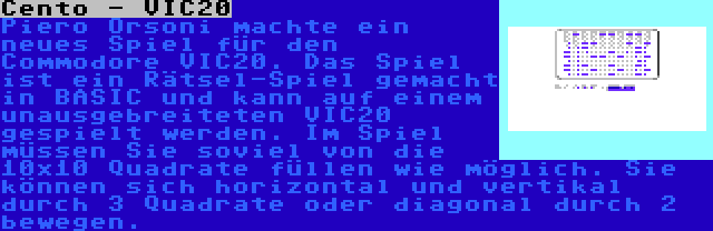 Cento - VIC20 | Piero Orsoni machte ein neues Spiel für den Commodore VIC20. Das Spiel ist ein Rätsel-Spiel gemacht in BASIC und kann auf einem unausgebreiteten VIC20 gespielt werden. Im Spiel müssen Sie soviel von die 10x10 Quadrate füllen wie möglich. Sie können sich horizontal und vertikal durch 3 Quadrate oder diagonal durch 2 bewegen.