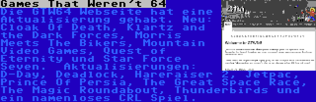 Games That Weren't 64 | Die GTW64 Webseite hat eine Aktualisierung gehabt. Neu: Cloak Of Death, Klartz and the Dark Forces, Morris Meets The Bikers, Mountain Video Games, Quest of Eternity und Star Force Seven.  Aktualisierungen: D-Day, Deadlock, Hareraiser 2, Jetpac, Prince Of Persia, The Great Space Race, The Magic Roundabout, Thunderbirds und ein namenloses CRL Spiel.