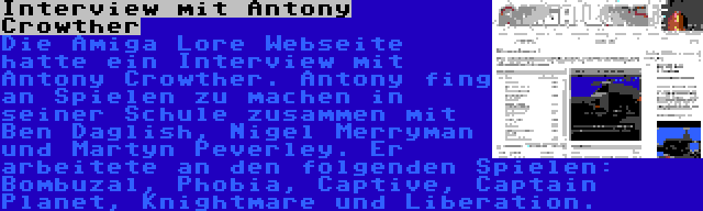 Interview mit Antony Crowther | Die Amiga Lore Webseite hatte ein Interview mit Antony Crowther. Antony fing an Spielen zu machen in seiner Schule zusammen mit Ben Daglish, Nigel Merryman und Martyn Peverley. Er arbeitete an den folgenden Spielen: Bombuzal, Phobia, Captive, Captain Planet, Knightmare und Liberation.