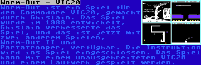 Worm-Out - VIC20 | Worm-Out ist ein Spiel für den Commodore VIC20, gemacht durch Ghislain. Das Spiel wurde im 1988 entwickelt, Ghislain verbesserte das Spiel, und das ist jetzt mit zwei anderem Spielen, Worm-Out II und Partatrooper, verfügbar. Die Instruktion wird ins Spiel eingeschlossen. Das Spiel kann mit einem unausgebreiteten VIC20 und einem Laufwerk gespielt werden.