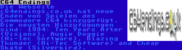 C64 Endings | Die Webseite c64endings.co.uk hat neue Enden von Spielen des Commodore C64 hinzugefügt. Die neusten Hinzufügungen sind: 1994: Ten Years After (Visions), Augie Doggie (Hi-Tec Software), Blazing Thunder (Hi-Tec Software) and Cheap Skate (Silverbird).