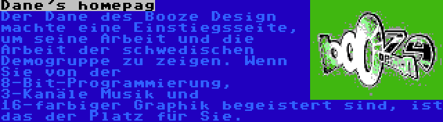 Dane's homepag | Der Dane des Booze Design machte eine Einstiegsseite, um seine Arbeit und die Arbeit der schwedischen Demogruppe zu zeigen. Wenn Sie von der 8-Bit-Programmierung, 3-Kanäle Musik und 16-farbiger Graphik begeistert sind, ist das der Platz für Sie.