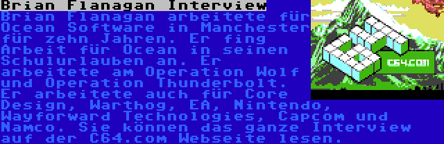 Brian Flanagan Interview | Brian Flanagan arbeitete für Ocean Software in Manchester für zehn Jahren. Er fing Arbeit für Ocean in seinen Schulurlauben an. Er arbeitete am Operation Wolf und Operation Thunderbolt. Er arbeitete auch für Core Design, Warthog, EA, Nintendo, Wayforward Technologies, Capcom und Namco. Sie können das ganze Interview auf der C64.com Webseite lesen.