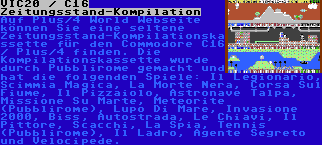 VIC20 / C16 Zeitungsstand-Kompilation | Auf Plus/4 World Webseite können Sie eine seltene Zeitungsstand-Kompilationskassette für den Commodore C16 / Plus/4 finden. Die Kompilationskassette wurde durch Pubblirome gemacht und hat die folgenden Spiele: Il Legionario, Scimmia Magica, La Morte Nera, Corsa Sul Fiume, Il Pizzaiolo, Astronave Talpa, Missione Su Marte, Meteorite (Pubblirome), Lupo Di Mare, Invasione 2000, Biss, Autostrada, Le Chiavi, Il Pittore, Scacchi, La Spia, Tennis (Pubblirome), Il Ladro, Agente Segreto und Velocipede.