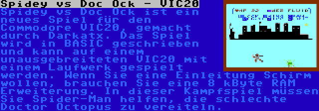 Spidey vs Doc Ock - VIC20 | Spidey vs Doc Ock ist ein neues Spiel für den Commodore VIC20, gemacht durch Darkatx. Das Spiel wird in BASIC geschrieben und kann auf einem unausgebreiteten VIC20 mit einem Laufwerk gespielt werden. Wenn Sie eine Einleitung Schirm wollen, brauchen Sie eine 8 kByte RAM Erweiterung. In dieser Kampfspiel müssen Sie Spider-Man helfen, die schlechte Doctor Octopus zu vereiteln.