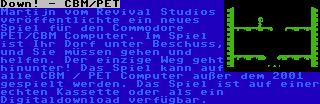 Down! - CBM/PET | Martijn vom Revival Studios veröffentlichte ein neues Spiel für den Commodore PET/CBM Computer. Im Spiel ist Ihr Dorf unter Beschuss, und Sie müssen gehen und helfen. Der einzige Weg geht hinunter! Das Spiel kann auf alle CBM / PET Computer außer dem 2001 gespielt werden. Das Spiel ist auf einer echten Kassette oder als ein Digitaldownload verfügbar.