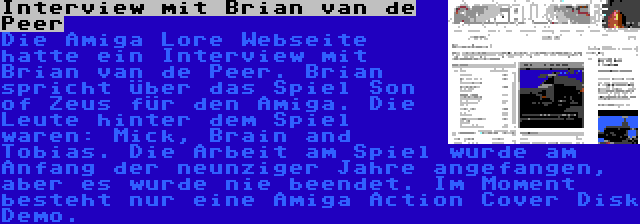 Interview mit Brian van de Peer | Die Amiga Lore Webseite hatte ein Interview mit Brian van de Peer. Brian spricht über das Spiel Son of Zeus für den Amiga. Die Leute hinter dem Spiel waren: Mick, Brain and Tobias. Die Arbeit am Spiel wurde am Anfang der neunziger Jahre angefangen, aber es wurde nie beendet. Im Moment besteht nur eine Amiga Action Cover Disk Demo.