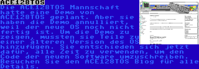 ACE128TOS | Die ACE128TOS Mannschaft hatte eine Demo von ACE128TOS geplant. Aber sie haben die Demo annulliert, weil der neue OS noch nicht fertig ist. Um die Demo zu zeigen, mussten sie Teile zu einer älteren Version des OS hinzufügen. Sie entschieden sich jetzt dafür, alle Zeit zu verwenden, um den Code der neuen Software umzuschreiben. Besuchen Sie den ACE128TOS Blog für alle Details.