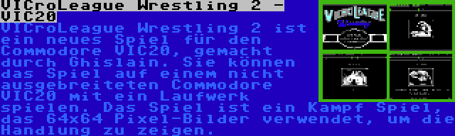 VICroLeague Wrestling 2 - VIC20 | VICroLeague Wrestling 2 ist ein neues Spiel für den Commodore VIC20, gemacht durch Ghislain. Sie können das Spiel auf einem nicht ausgebreiteten Commodore VIC20 mit ein Laufwerk spielen. Das Spiel ist ein Kampf Spiel, das 64x64 Pixel-Bilder verwendet, um die Handlung zu zeigen.