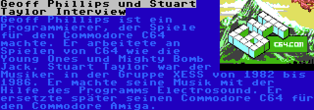 Geoff Phillips und Stuart Taylor Interview | Geoff Phillips ist ein Programmierer, der Spiele für den Commodore C64 machte. Er arbeitete an Spielen von C64 wie die Young Ones und Mighty Bomb Jack.
Stuart Taylor war der Musiker in der Gruppe XESS von 1982 bis 1986. Er machte seine Musik mit der Hilfe des Programms Electrosound. Er ersetzte später seinen Commodore C64 für den Commodore Amiga.