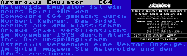 Asteroids Emulator - C64 | Asteroids Emulator ist ein neues Spiel für den Commodore C64 gemacht durch Norbert Kehrer. Das Spiel beruht auf dem klassischen Arkade Spiel veröffentlicht im November 1979 durch Atari Inc. Die ursprünglichen Asteroids verwenden eine Vektor Anzeige. Im Spiel müssen Sie Asteroide und den Ufo's zerstören.