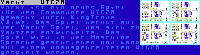 Yacht - VIC20 | Yacht ist ein neues Spiel für den Commodore VIC20 gemacht durch KingTrode (Jim). Das Spiel beruht auf der Yacht Spiel, das sich zu Yahtzee entwickelte. Das Spiel wird in der Maschine Sprache geschrieben und kann auf einem unausgebreiteten VIC20 gespielt werden.