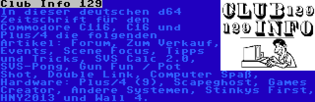 Club Info 129 | In dieser deutschen d64 Zeitschrift für den Commodore C116, C16 und Plus/4 die folgenden Artikel: Forum, Zum Verkauf, Events, Scene Focus, Tipps und Tricks, SVS Calc 2.0, SVS-Pong, Gun Fun / Pot Shot, Double Link, Computer Spaß, Hardware: Plus/4 (9), Scapeghost, Games Creator, Andere Systemen, Stinkys First, HNY2013 und Wall 4.