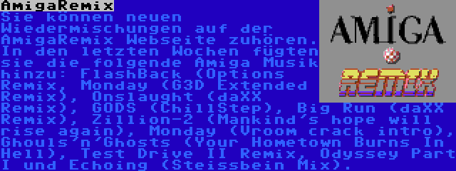 AmigaRemix | Sie können neuen Wiedermischungen auf der AmigaRemix Webseite zuhören. In den letzten Wochen fügten sie die folgende Amiga Musik hinzu: FlashBack (Options Remix, Monday (G3D Extended Remix), Onslaught (daXX Remix), GODS (ChillStep), Big Run (daXX Remix), Zillion-2 (Mankind's hope will rise again), Monday (Vroom crack intro), Ghouls'n'Ghosts (Your Hometown Burns In Hell), Test Drive II Remix, Odyssey Part I und Echoing (Steissbein Mix).