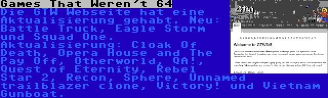 Games That Weren't 64 | Die GTW Webseite hat eine Aktualisierung gehabt. Neu: Battle Truck, Eagle Storm und Squad One. Aktualisierung: Cloak Of Death, Opera House and The Pay Off, Otherworld, QA!, Quest of Eternity, Rebel Star 2, Recon, Sphere, Unnamed trailblazer clone, Victory! und Vietnam Gunboat.