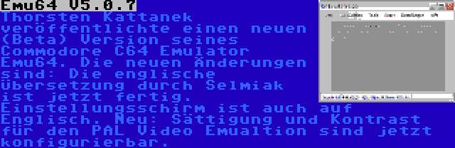 Emu64 V5.0.7 | Thorsten Kattanek veröffentlichte einen neuen (Beta) Version seines Commodore C64 Emulator Emu64. Die neuen Änderungen sind: Die englische Übersetzung durch Selmiak ist jetzt fertig. Einstellungsschirm ist auch auf Englisch. Neu: Sättigung und Kontrast für den PAL Video Emualtion sind jetzt konfigurierbar.