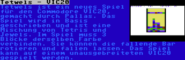 Tetwels - VIC20 | Tetwels ist ein neues Spiel für den Commodore VIC20, gemacht durch Pallas. Das Spiel wird in Basis geschrieben und ist eine Mischung von Tetris und Jewels. Im Spiel muss 3 Blöcke derselben Farbe verbinden. Sie können die fallende Bar rotieren und fallen lassen. Das Spiel kann auf einem unausgebreiteten VIC20 gespielt werden.