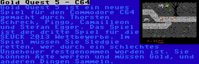 Gold Quest 5 - C64 | Gold Quest 5 ist ein neues Spiel für den Commodore C64 gemacht durch Thorsten Schreck, Pingo, Camailleon und Stefan Egger. Das Spiel ist der dritte Spiel für die SEUCK 2013 Wettbewerbe. Im Spiel müssen Sie Sledgie retten, wer durch ein schlechtes Ungeheuer festgenommen worden ist. Sie können Äxte werfen und müssen Gold, und anderen Dingen Sammeln.