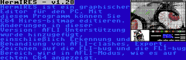 HermIRES - v1.28 | HermIRES ist ein graphischer Editor für den PC. Mit diesem Programm können Sie C64 Hires-bitmap editieren. Änderungen in dieser Version: AFLI Unterstützung wurde hinzugefügt, einschließlich Erkennung und Behandlung von AFLI-clashes, Export, Zeichnen auf die FLI-bug und die FLI-bug Bereich wird in AFLI-Modus, wie es auf echten C64 angezeigt.